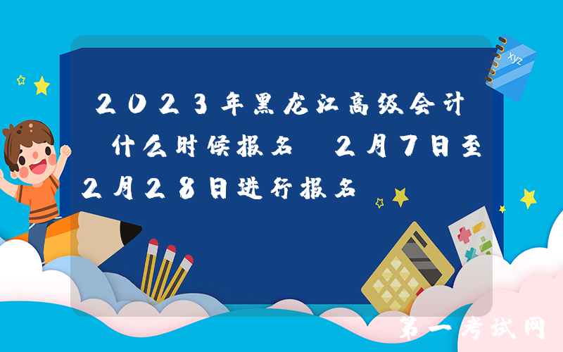 2023年黑龙江高级会计师什么时候报名 2月7日至2月28日进行报名