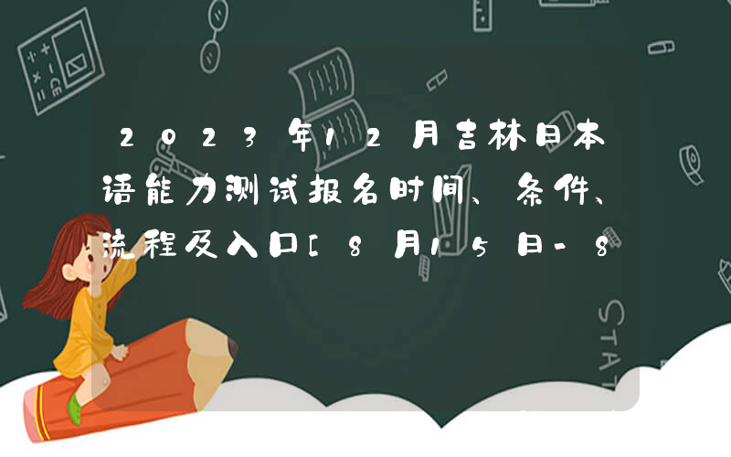 2023年12月吉林日本语能力测试报名时间、条件、流程及入口[8月15日-8月28日]