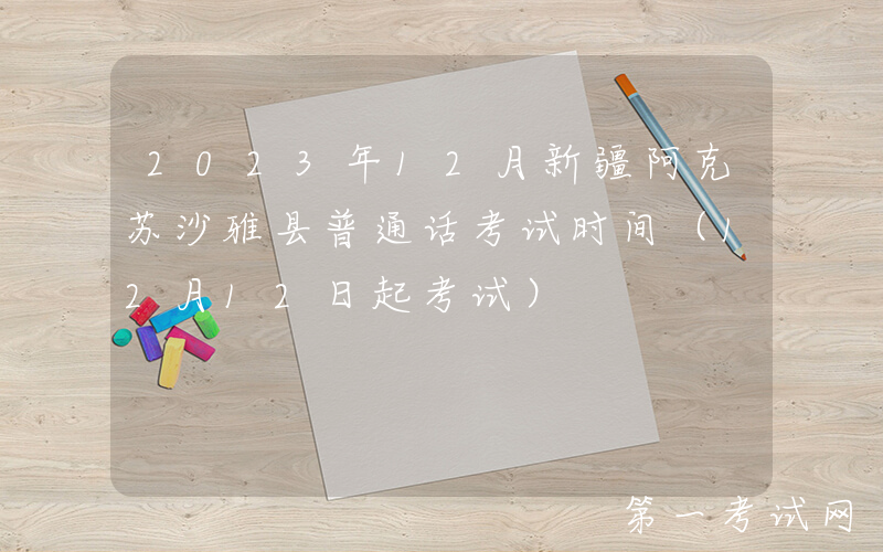 2023年12月新疆阿克苏沙雅县普通话考试时间（12月12日起考试）