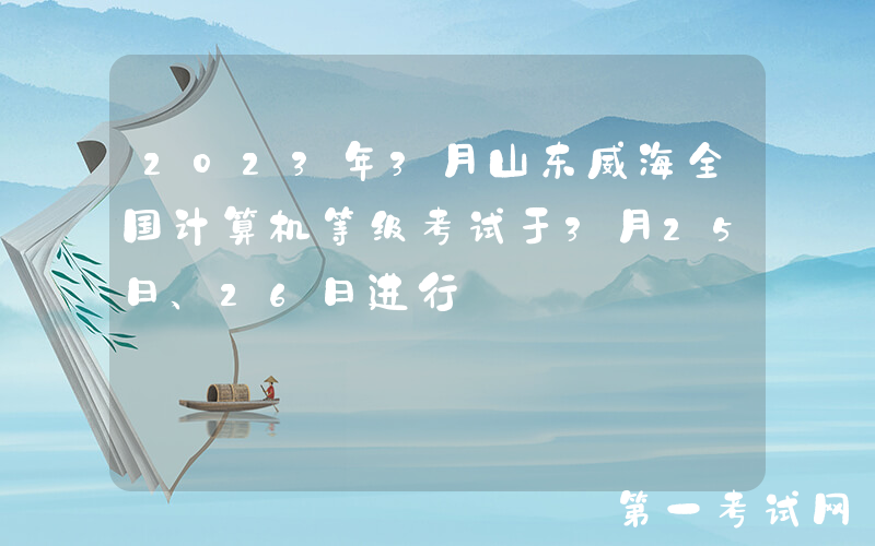 2023年3月山东威海全国计算机等级考试于3月25日、26日进行