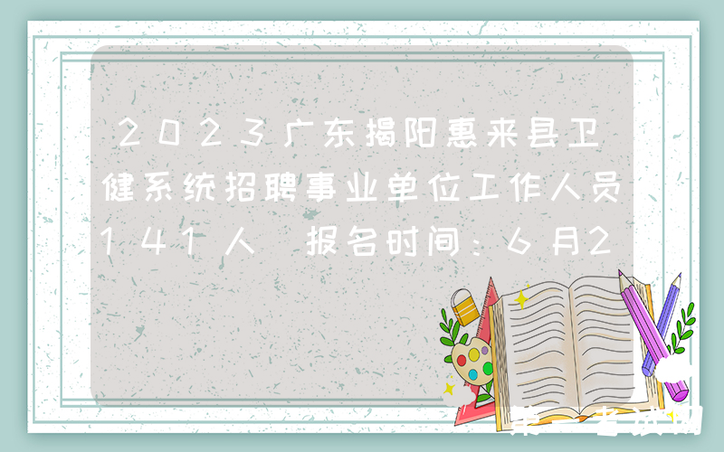2023广东揭阳惠来县卫健系统招聘事业单位工作人员141人（报名时间：6月28日至30日）