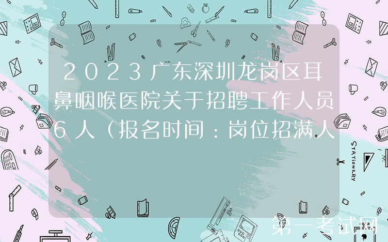 2023广东深圳龙岗区耳鼻咽喉医院关于招聘工作人员6人（报名时间：岗位招满人员为止）