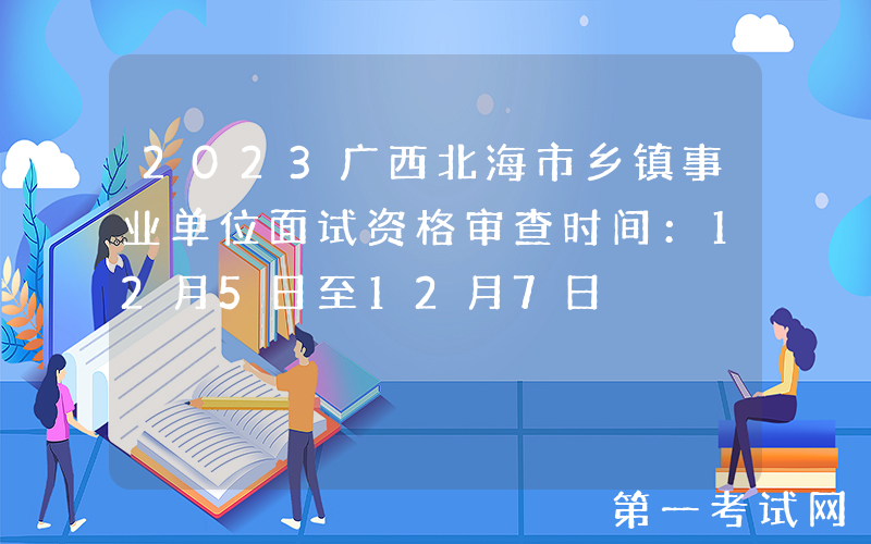 2023广西北海市乡镇事业单位面试资格审查时间：12月5日至12月7日