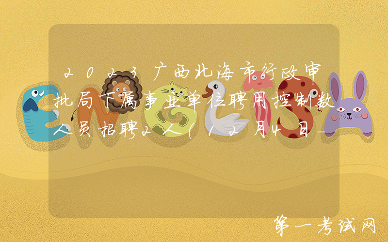2023广西北海市行政审批局下属事业单位聘用控制数人员招聘2人（12月4日-8日报名）