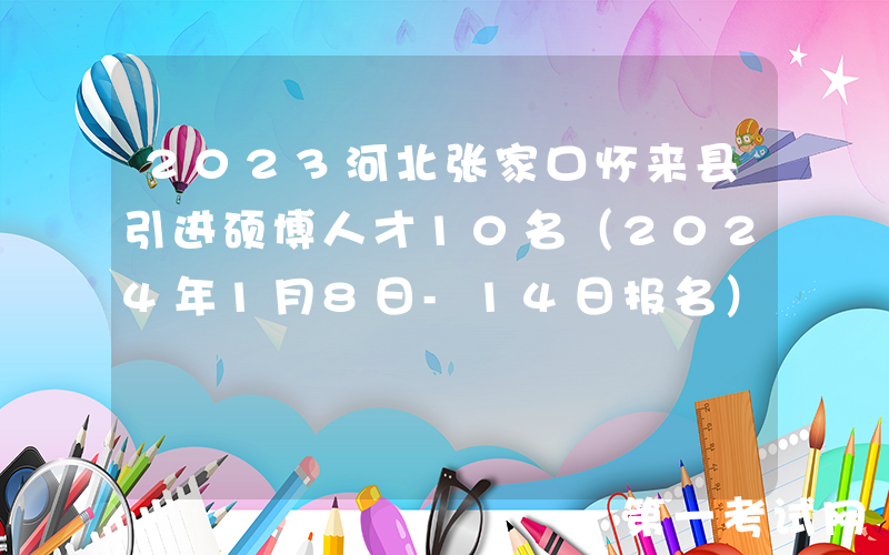 2023河北张家口怀来县引进硕博人才10名（2024年1月8日-14日报名）