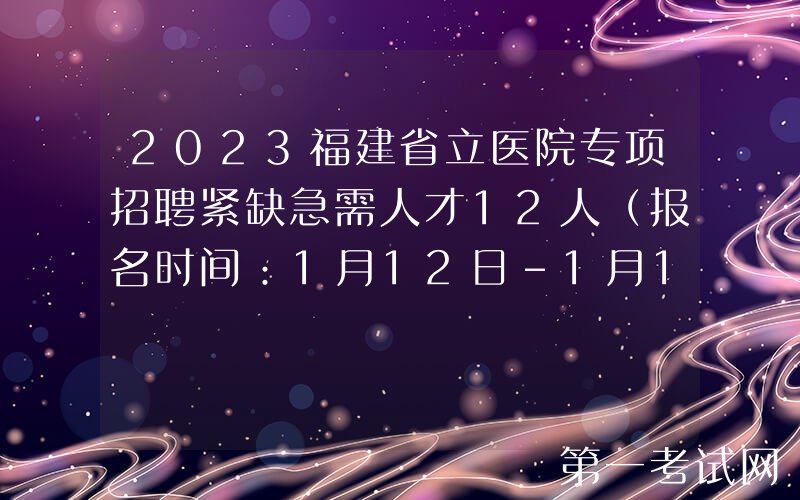 2023福建省立医院专项招聘紧缺急需人才12人（报名时间：1月12日-1月18日）