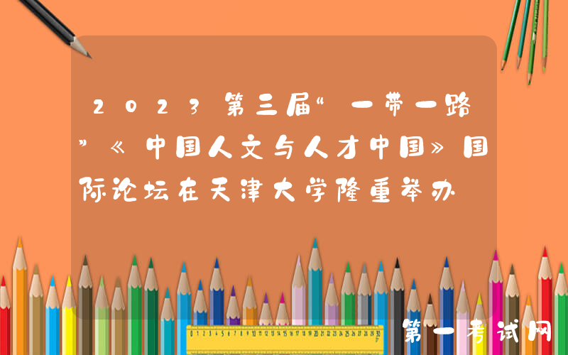2023第三届“一带一路”《中国人文与人才中国》国际论坛在天津大学隆重举办