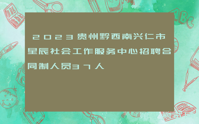 2023贵州黔西南兴仁市星辰社会工作服务中心招聘合同制人员37人