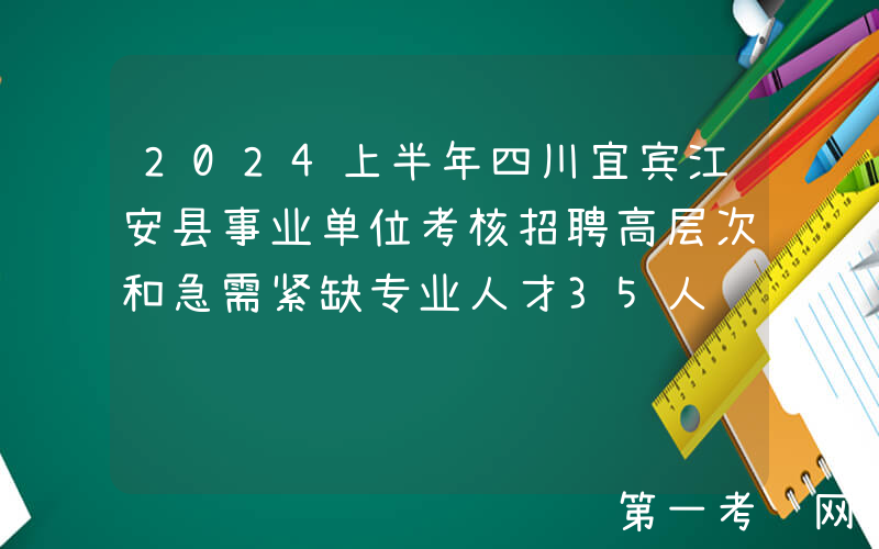 2024上半年四川宜宾江安县事业单位考核招聘高层次和急需紧缺专业人才35人