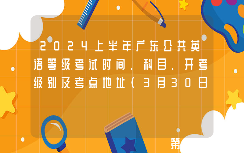 2024上半年广东公共英语等级考试时间、科目、开考级别及考点地址（3月30日-31日）