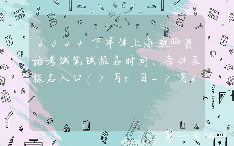 2024下半年上海教师资格考试笔试报名时间、条件及报名入口（7月5日-7月6日报名）