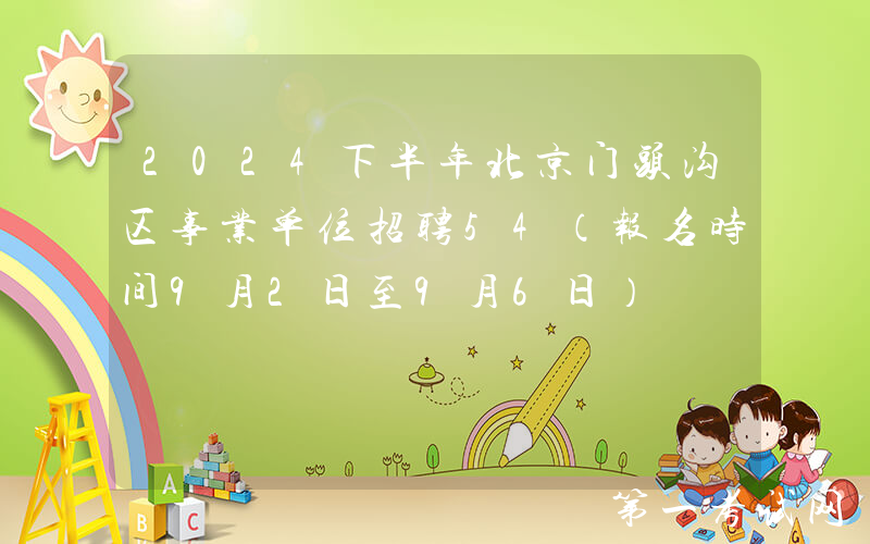 2024下半年北京门头沟区事业单位招聘54（报名时间9月2日至9月6日）