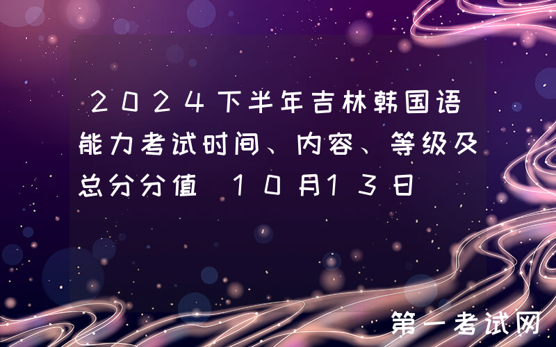 2024下半年吉林韩国语能力考试时间、内容、等级及总分分值（10月13日）