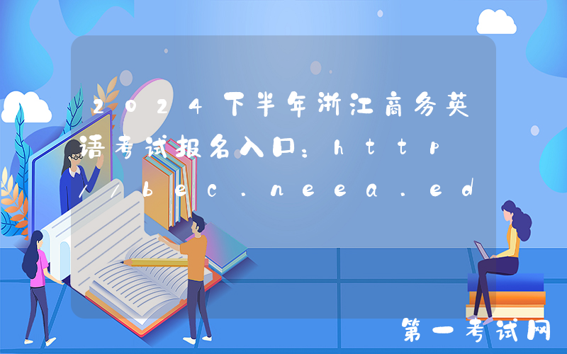 2024下半年浙江商务英语考试报名入口：http://bec.neea.edu.cn或http://bec.neea.cn