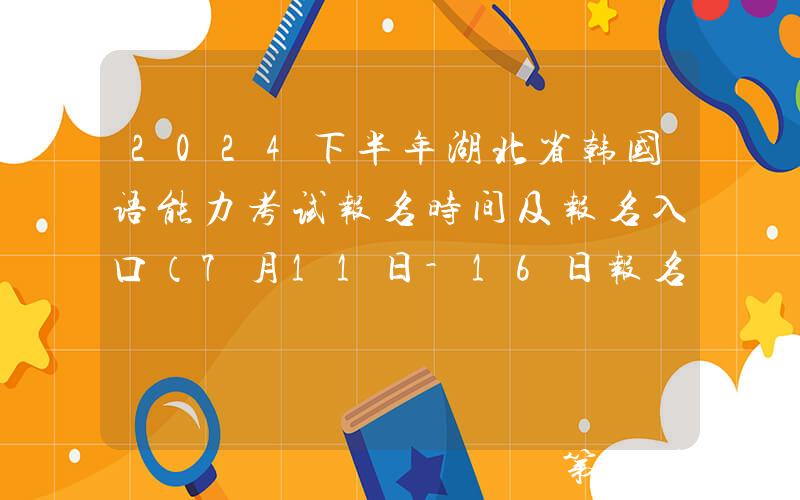 2024下半年湖北省韩国语能力考试报名时间及报名入口（7月11日-16日报名和缴费）