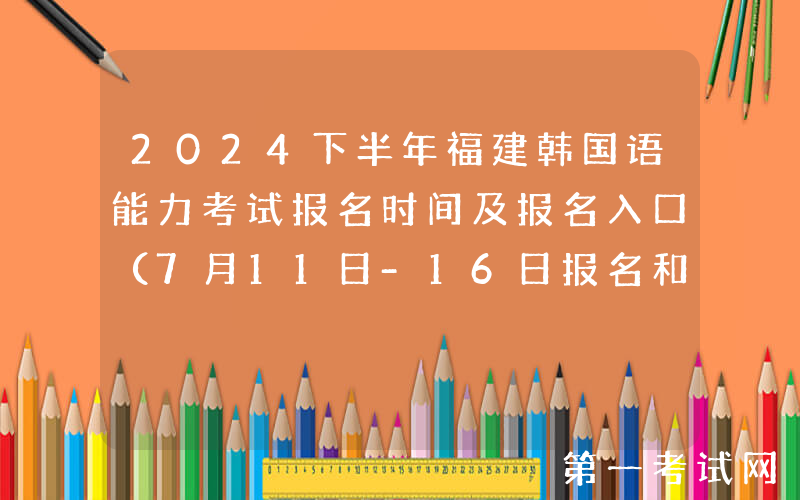 2024下半年福建韩国语能力考试报名时间及报名入口（7月11日-16日报名和缴费）