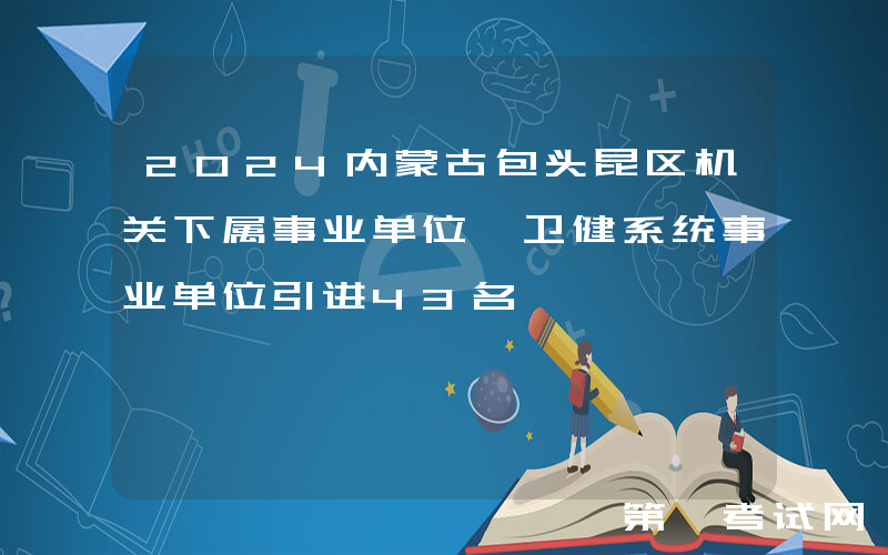 2024内蒙古包头昆区机关下属事业单位、卫健系统事业单位引进43名