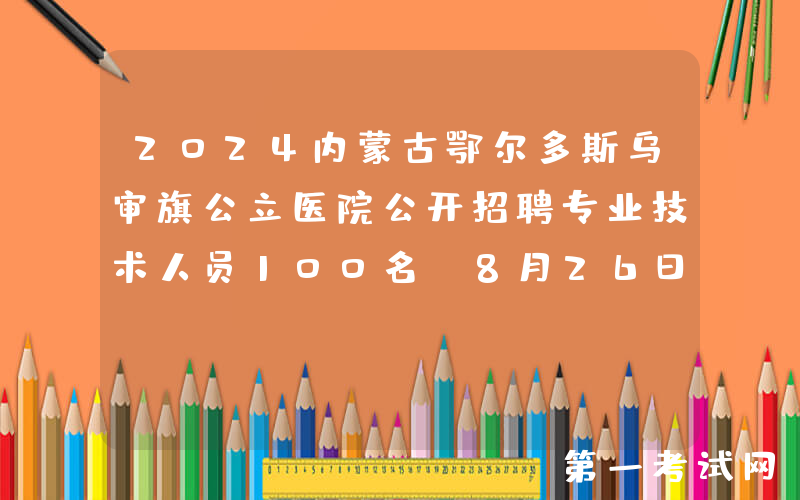 2024内蒙古鄂尔多斯乌审旗公立医院公开招聘专业技术人员100名（8月26日-9月1日报名）