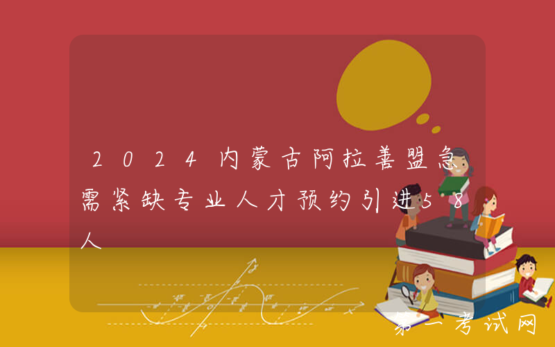2024内蒙古阿拉善盟急需紧缺专业人才预约引进58人