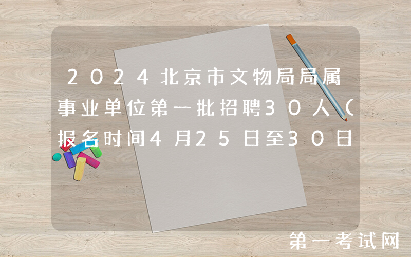 2024北京市文物局局属事业单位第一批招聘30人（报名时间4月25日至30日）