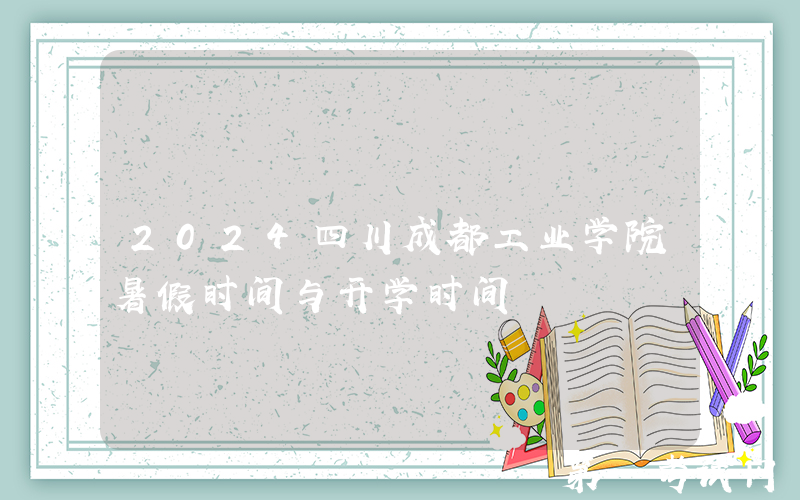 2024四川成都工业学院暑假时间与开学时间