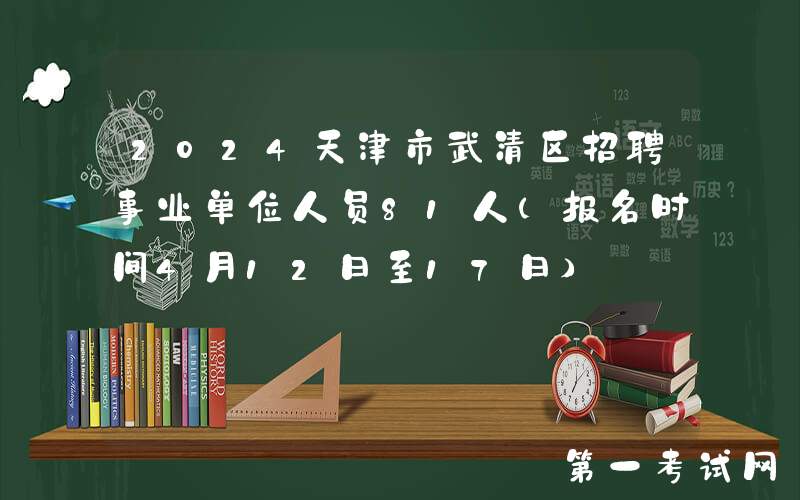 2024天津市武清区招聘事业单位人员81人（报名时间4月12日至17日）