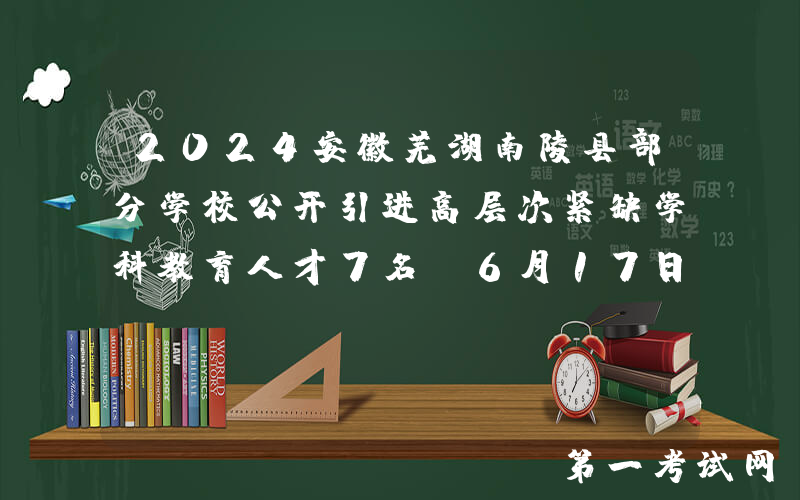 2024安徽芜湖南陵县部分学校公开引进高层次紧缺学科教育人才7名（6月17日-23日报名）