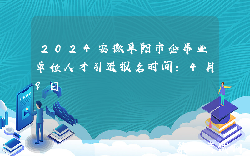 2024安徽阜阳市企事业单位人才引进报名时间：4月9日