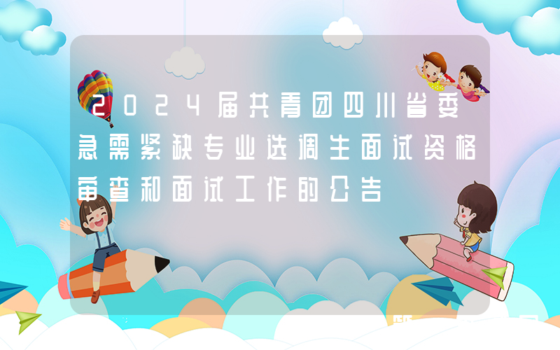 2024届共青团四川省委急需紧缺专业选调生面试资格审查和面试工作的公告