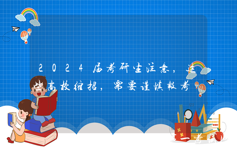 2024届考研生注意，这些高校缩招，需要谨慎报考