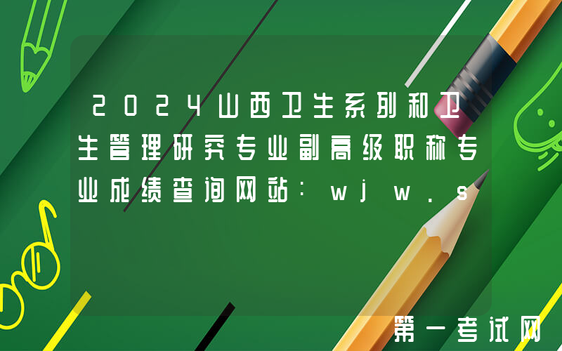2024山西卫生系列和卫生管理研究专业副高级职称专业成绩查询网站:wjw.shanxi.gov.cn
