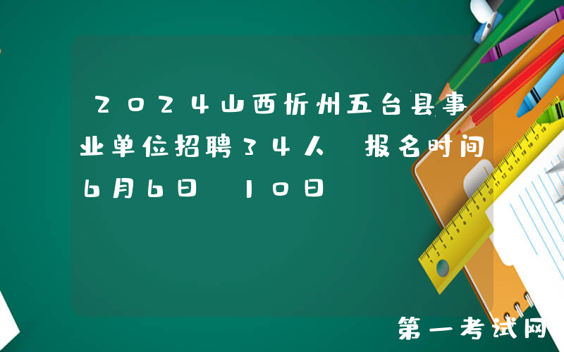 2024山西忻州五台县事业单位招聘34人（报名时间6月6日-10日）