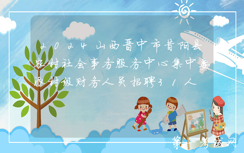 2024山西晋中市昔阳县农村社会事务服务中心集中委派村级财务人员招聘31人