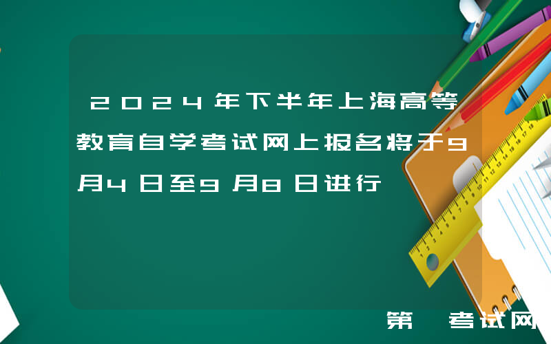 2024年下半年上海高等教育自学考试网上报名将于9月4日至9月8日进行