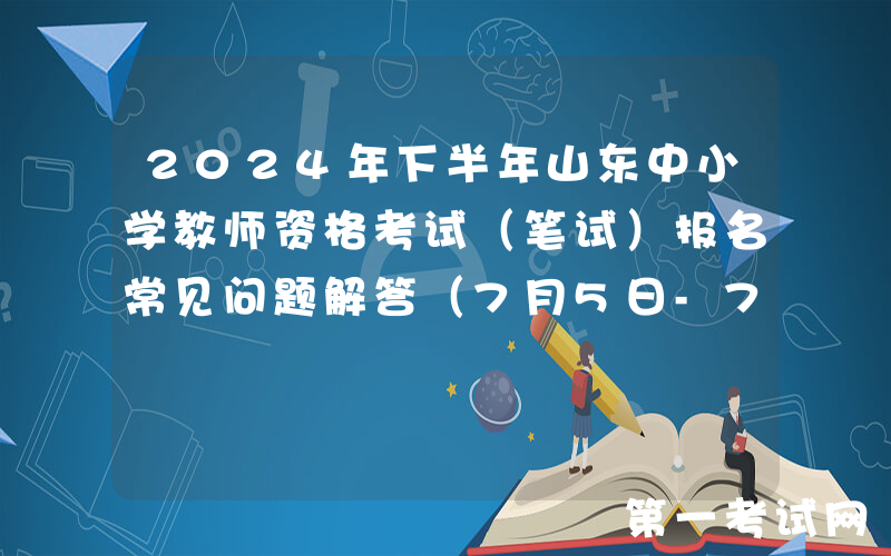2024年下半年山东中小学教师资格考试（笔试）报名常见问题解答（7月5日-7月8日报名）