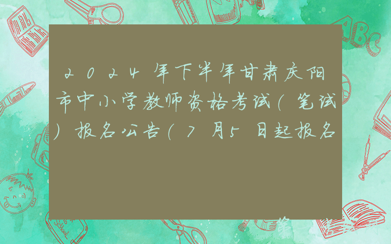 2024年下半年甘肃庆阳市中小学教师资格考试（笔试）报名公告（7月5日起报名）