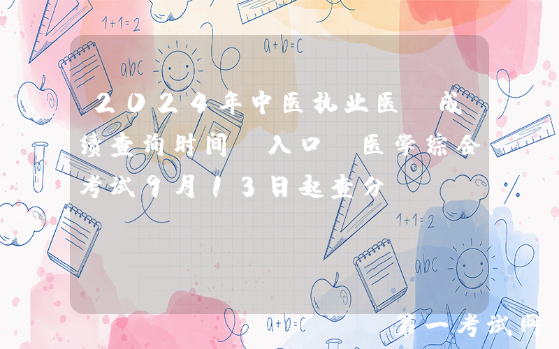 2024年中医执业医师成绩查询时间及入口（医学综合考试9月13日起查分）