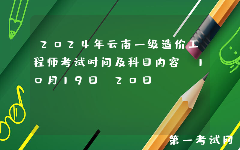 2024年云南一级造价工程师考试时间及科目内容（10月19日-20日）