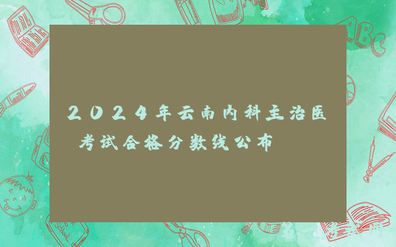 2024年云南内科主治医师考试合格分数线公布