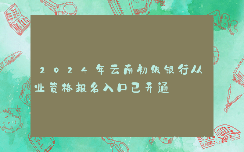 2024年云南初级银行从业资格报名入口已开通
