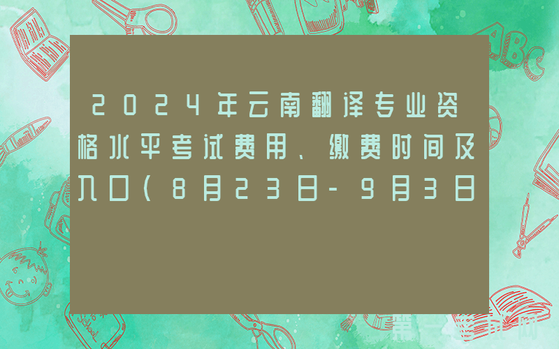 2024年云南翻译专业资格水平考试费用、缴费时间及入口（8月23日-9月3日）