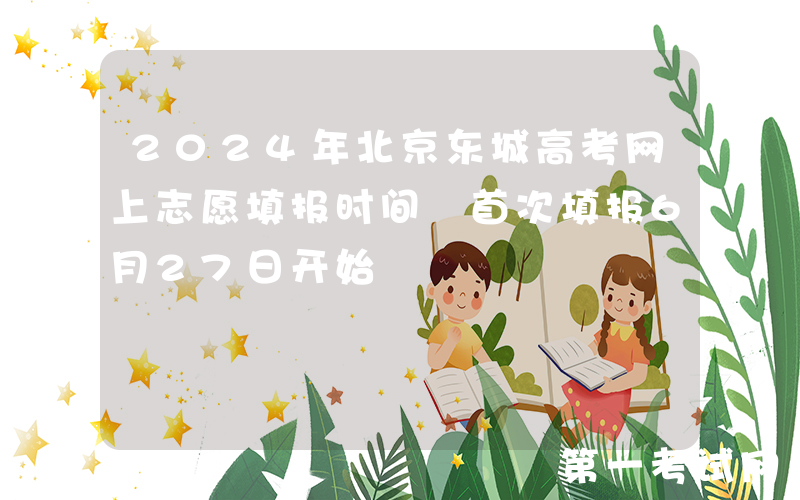 2024年北京东城高考网上志愿填报时间 首次填报6月27日开始