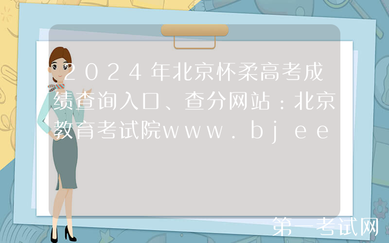 2024年北京怀柔高考成绩查询入口、查分网站：北京教育考试院www.bjeea.cn