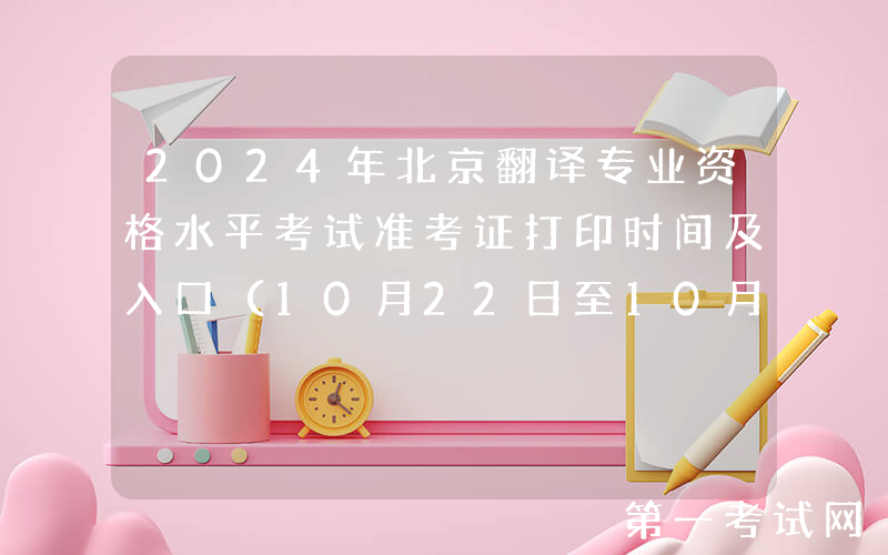 2024年北京翻译专业资格水平考试准考证打印时间及入口（10月22日至10月27日）
