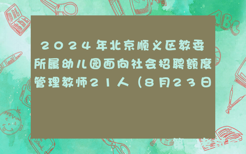 2024年北京顺义区教委所属幼儿园面向社会招聘额度管理教师21人（8月23日17:00前报名）