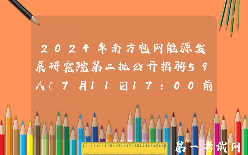 2024年南方电网能源发展研究院第二批公开招聘59人（7月11日17:00前报名）