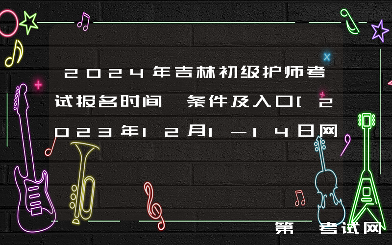 2024年吉林初级护师考试报名时间、条件及入口[2023年12月1-14日网上预报名]