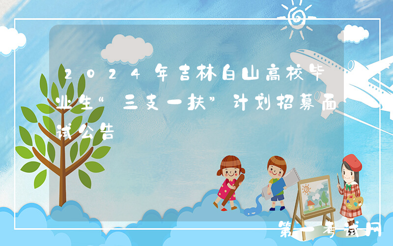 2024年吉林白山高校毕业生“三支一扶”计划招募面试公告