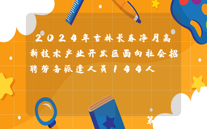 2024年吉林长春净月高新技术产业开发区面向社会招聘劳务派遣人员144人