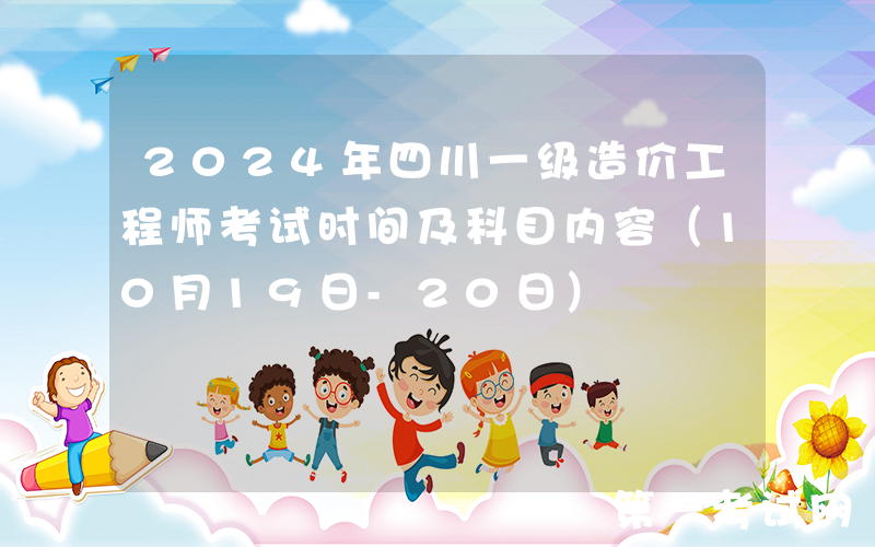 2024年四川一级造价工程师考试时间及科目内容（10月19日-20日）